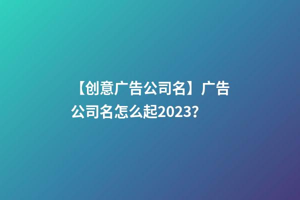 【创意广告公司名】广告公司名怎么起2023？-第1张-公司起名-玄机派