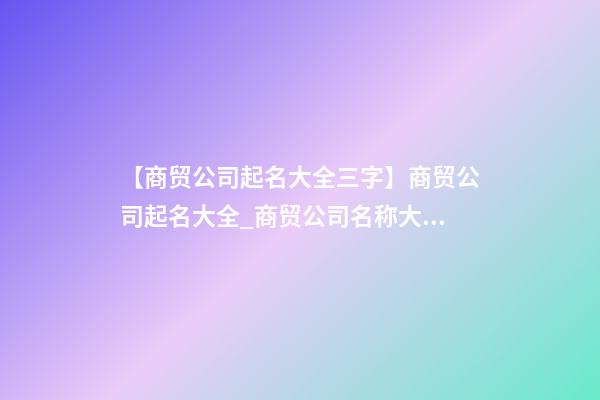 【商贸公司起名大全三字】商贸公司起名大全_商贸公司名称大全_商贸有限公司取名字大全