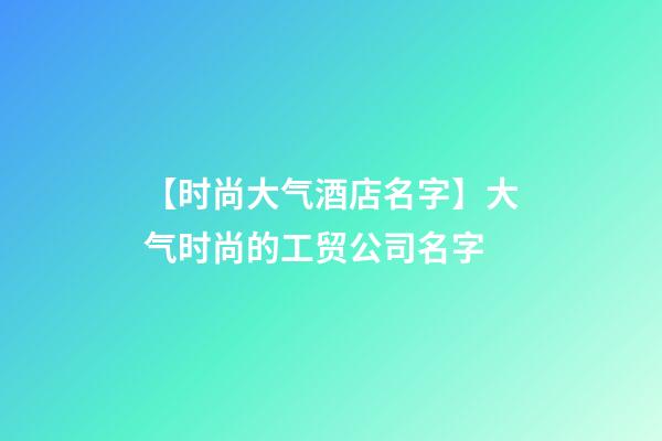 【时尚大气酒店名字】大气时尚的工贸公司名字-第1张-公司起名-玄机派