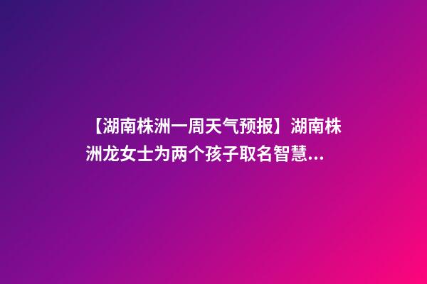 【湖南株洲一周天气预报】湖南株洲龙女士为两个孩子取名智慧型套餐-第1张-公司起名-玄机派