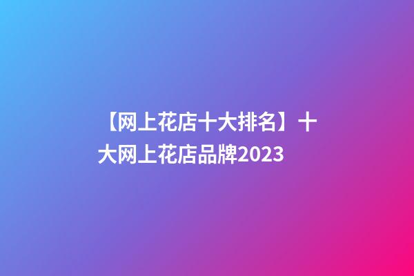 【网上花店十大排名】十大网上花店品牌2023-第1张-店铺起名-玄机派