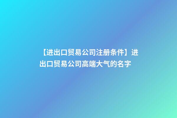 【进出口贸易公司注册条件】进出口贸易公司高端大气的名字-第1张-公司起名-玄机派