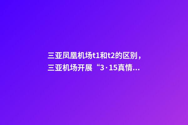 三亚凤凰机场t1和t2的区别，三亚机场开展“3·15真情服务”主题咨询活动-第1张-观点-玄机派