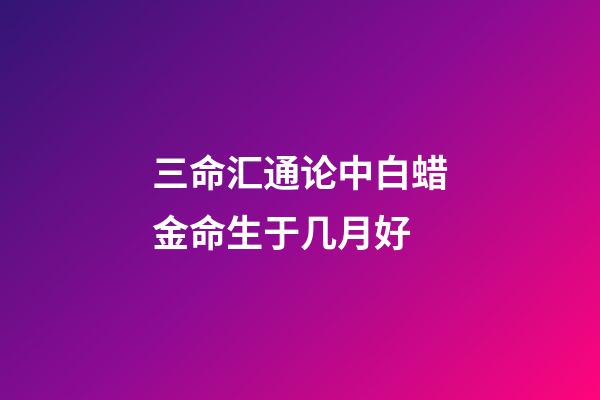 三命汇通论中白蜡金命生于几月好