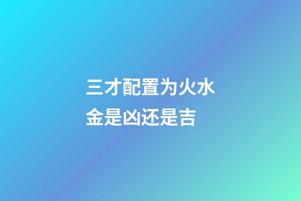 三才配置为火水金是凶还是吉