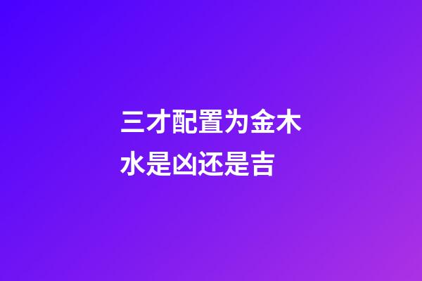 三才配置为金木水是凶还是吉