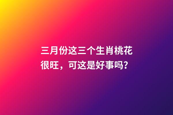 三月份这三个生肖桃花很旺，可这是好事吗？-第1张-观点-玄机派