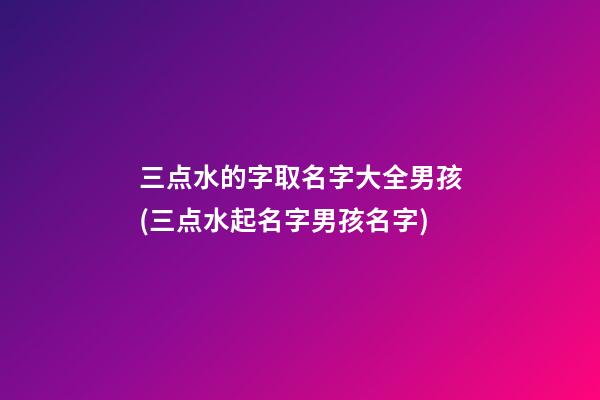 三点水的字取名字大全男孩(三点水起名字男孩名字)