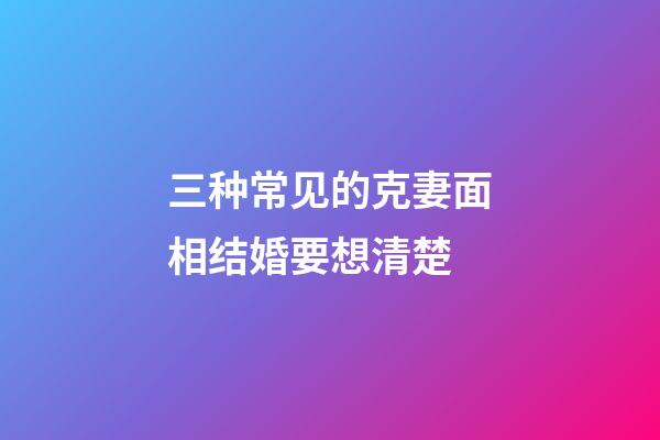 三种常见的克妻面相结婚要想清楚