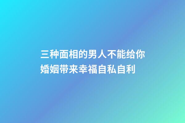 三种面相的男人不能给你婚姻带来幸福自私自利