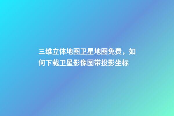 三维立体地图卫星地图免费，如何下载卫星影像图带投影坐标-第1张-观点-玄机派