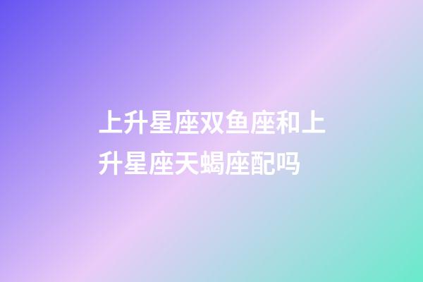 上升星座双鱼座和上升星座天蝎座配吗-第1张-星座运势-玄机派