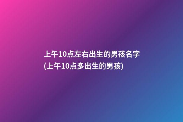 上午10点左右出生的男孩名字(上午10点多出生的男孩)