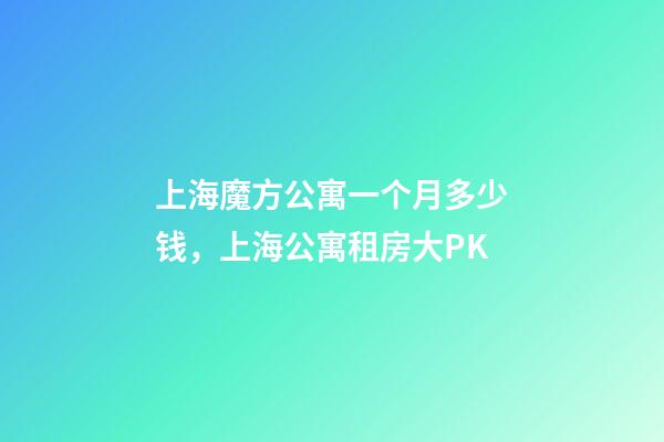 上海魔方公寓一个月多少钱，上海公寓租房大PK-第1张-观点-玄机派