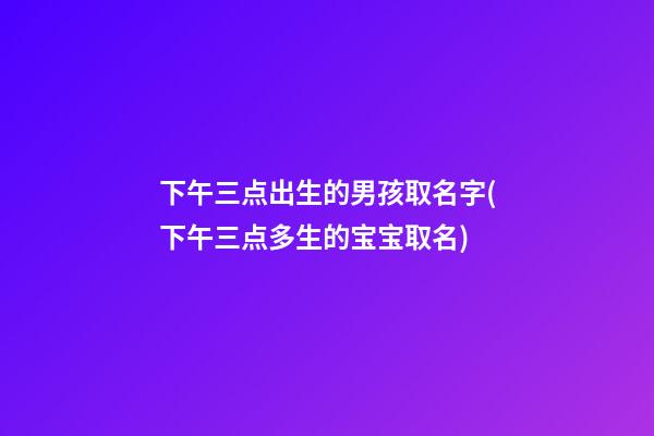 下午三点出生的男孩取名字(下午三点多生的宝宝取名)