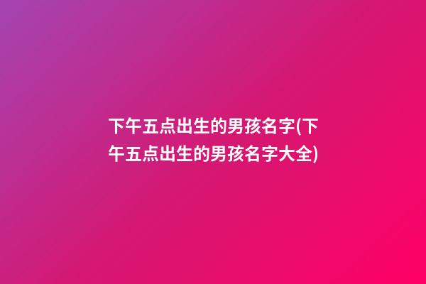 下午五点出生的男孩名字(下午五点出生的男孩名字大全)