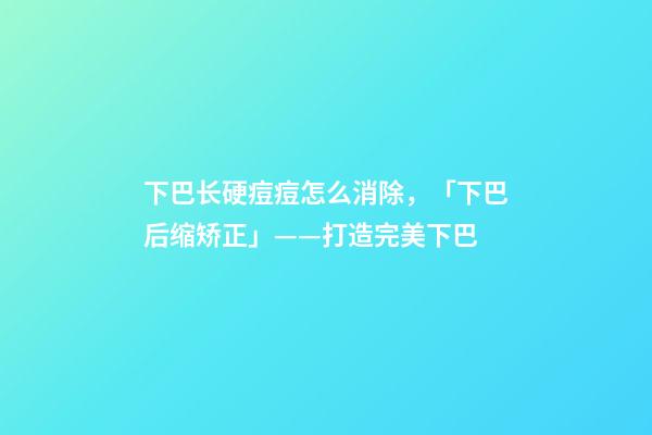 下巴长硬痘痘怎么消除，「下巴后缩矫正」——打造完美下巴-第1张-观点-玄机派