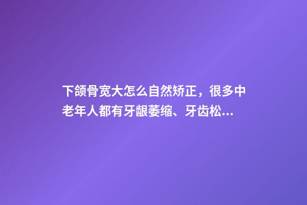 下颌骨宽大怎么自然矫正，很多中老年人都有牙龈萎缩、牙齿松动-第1张-观点-玄机派