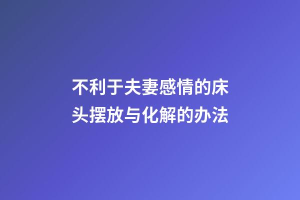 不利于夫妻感情的床头摆放与化解的办法