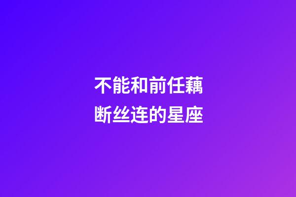 不能和前任藕断丝连的星座-第1张-星座运势-玄机派