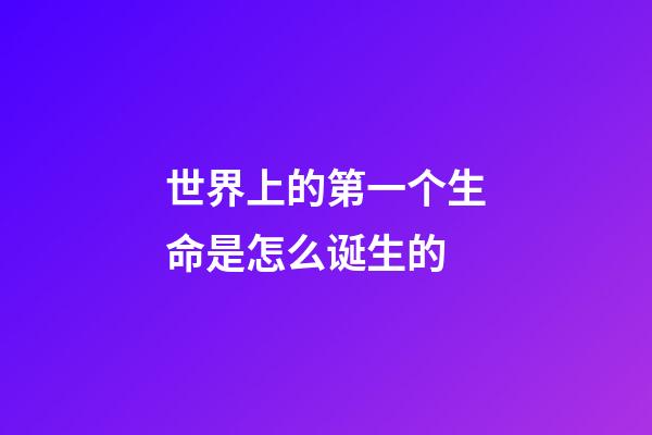 世界上的第一个生命是怎么诞生的(地球有46亿岁，所以必然存在史前文明？没有可能)-第1张-观点-玄机派