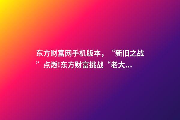 东方财富网手机版本，“新旧之战”点燃!东方财富挑战“老大哥”-第1张-观点-玄机派