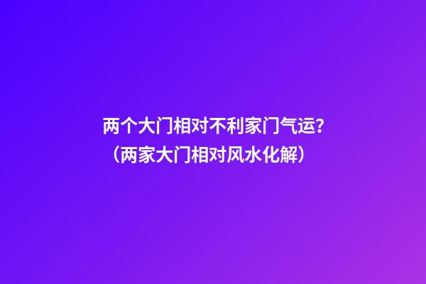 两个大门相对不利家门气运？（两家大门相对风水化解）