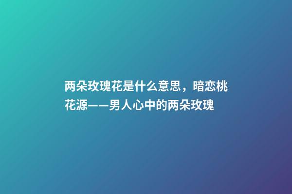 两朵玫瑰花是什么意思，暗恋桃花源——男人心中的两朵玫瑰-第1张-观点-玄机派