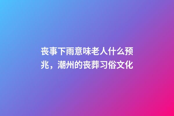 丧事下雨意味老人什么预兆，潮州的丧葬习俗文化(上部分)-第1张-观点-玄机派