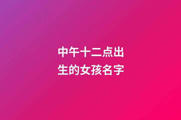 中午十二点出生的女孩名字(中午12点生辰女孩)