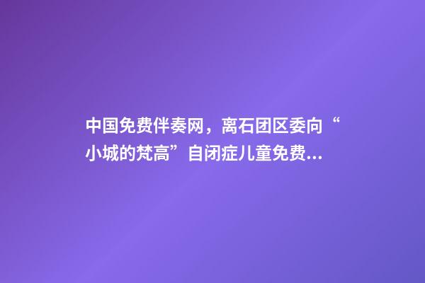 中国免费伴奏网，离石团区委向“小城的梵高”自闭症儿童免费康复项目捐赠善款-第1张-观点-玄机派