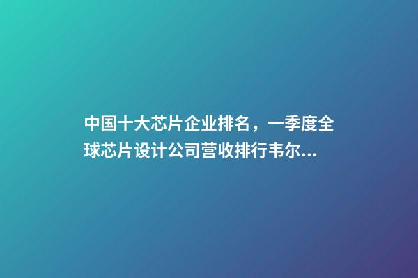 中国十大芯片企业排名，一季度全球芯片设计公司营收排行韦尔股份挤进前十-第1张-观点-玄机派