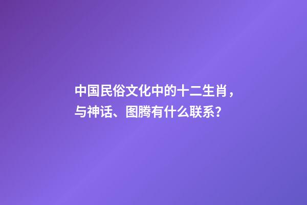 中国民俗文化中的十二生肖，与神话、图腾有什么联系？-第1张-观点-玄机派