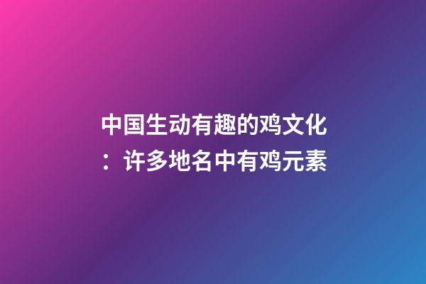 中国生动有趣的鸡文化：许多地名中有鸡元素-第1张-观点-玄机派