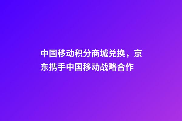 中国移动积分商城兑换，京东携手中国移动战略合作-第1张-观点-玄机派