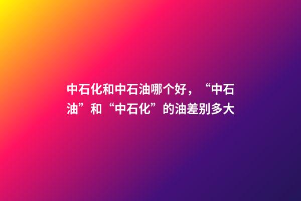 中石化和中石油哪个好，“中石油”和“中石化”的油差别多大-第1张-观点-玄机派