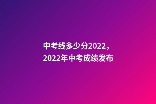 中考线多少分2022，2022年中考成绩发布-第1张-观点-玄机派