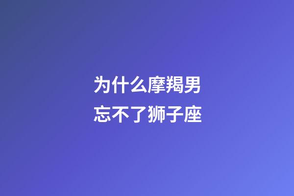 为什么摩羯男忘不了狮子座-第1张-星座运势-玄机派