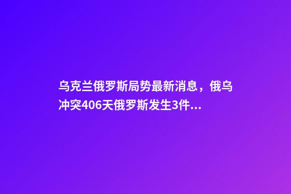 乌克兰俄罗斯局势最新消息，俄乌冲突406天俄罗斯发生3件大事-第1张-观点-玄机派