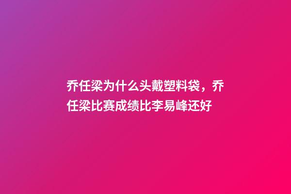 乔任梁为什么头戴塑料袋，乔任梁比赛成绩比李易峰还好-第1张-观点-玄机派