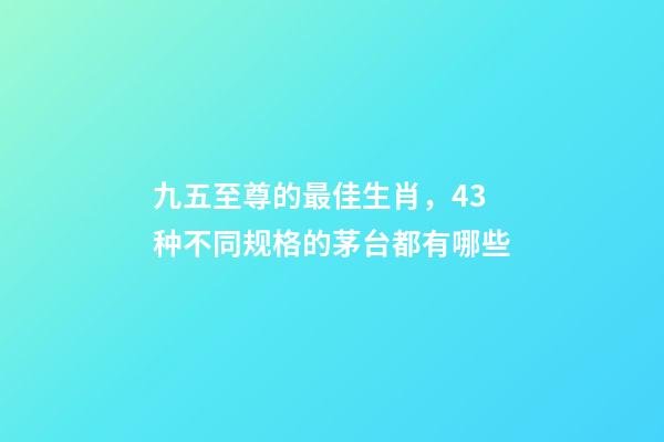 九五至尊的最佳生肖，43种不同规格的茅台都有哪些-第1张-观点-玄机派