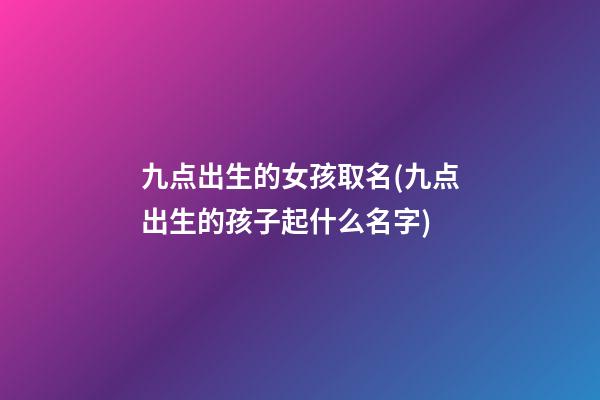 九点出生的女孩取名(九点出生的孩子起什么名字)