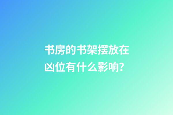 书房的书架摆放在凶位有什么影响？