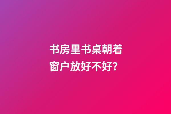 书房里书桌朝着窗户放好不好？