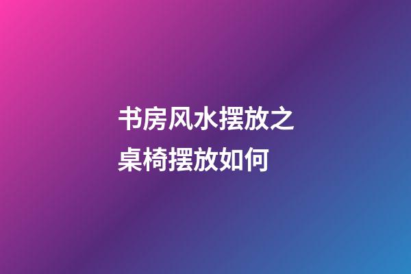 书房风水摆放之桌椅摆放如何