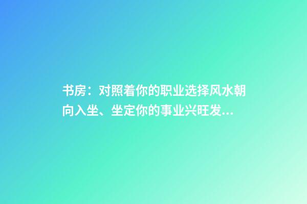 书房：对照着你的职业选择风水朝向入坐、坐定你的事业兴旺发达！