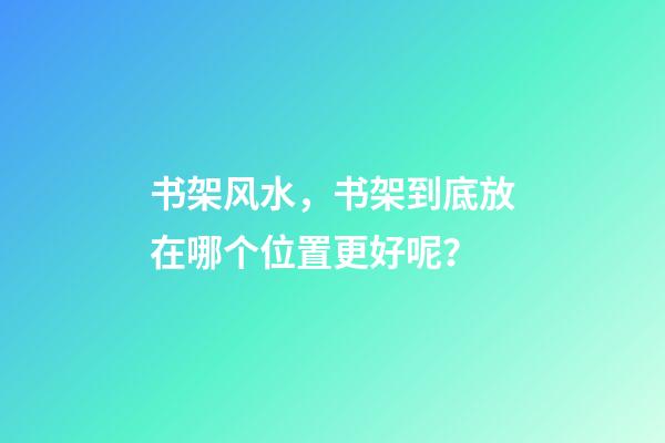 书架风水，书架到底放在哪个位置更好呢？