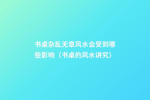 书桌杂乱无章风水会受到哪些影响（书桌的风水讲究）