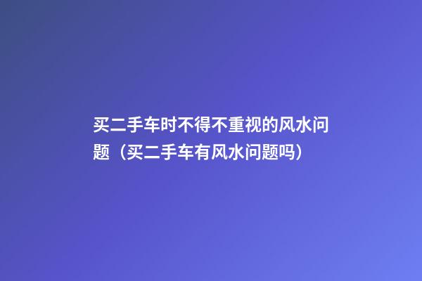 买二手车时不得不重视的风水问题（买二手车有风水问题吗）