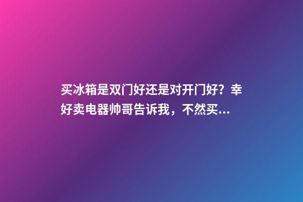 买冰箱是双门好还是对开门好？幸好卖电器帅哥告诉我，不然买错了